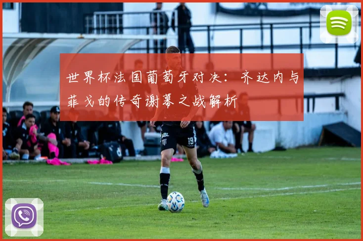 世界杯法国葡萄牙对决：齐达内与菲戈的传奇谢幕之战解析