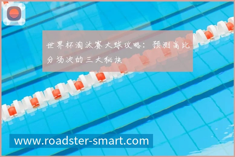 世界杯淘汰赛大球攻略：预测高比分场次的三大秘诀